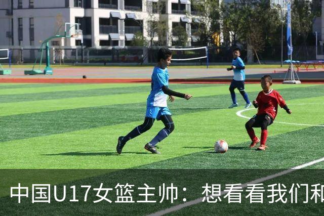 中国U17女篮主帅：想看看我们和世界篮球的差距 默契程度有待提高