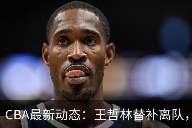 CBA最新动态：王哲林替补离队，周鹏处境艰难，广东为徐杰寻找接班人